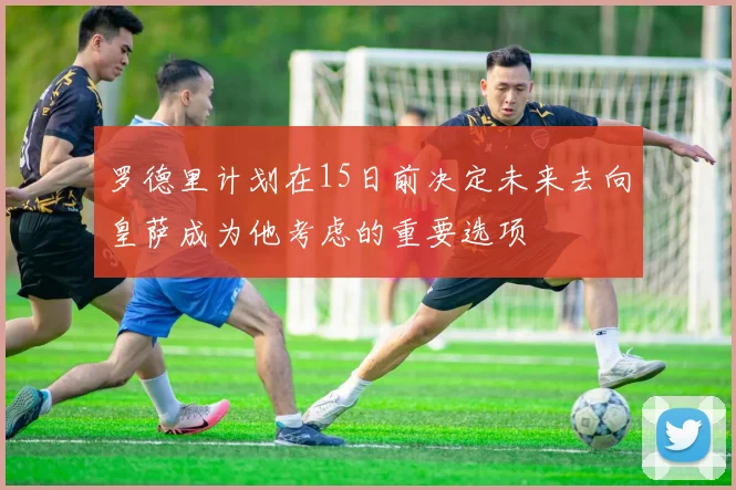 罗德里计划在15日前决定未来去向皇萨成为他考虑的重要选项