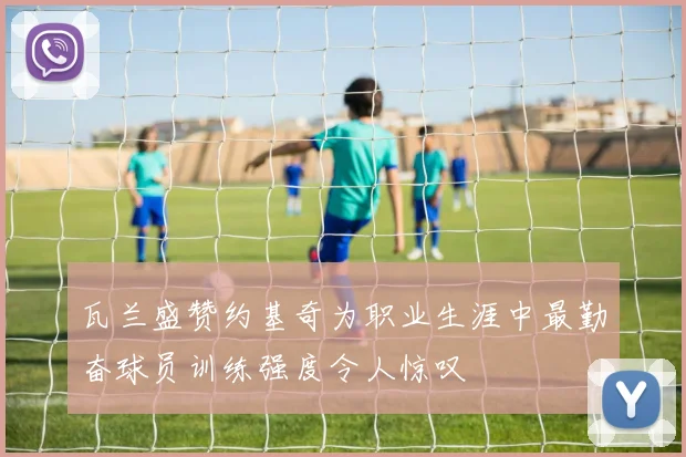 瓦兰盛赞约基奇为职业生涯中最勤奋球员训练强度令人惊叹