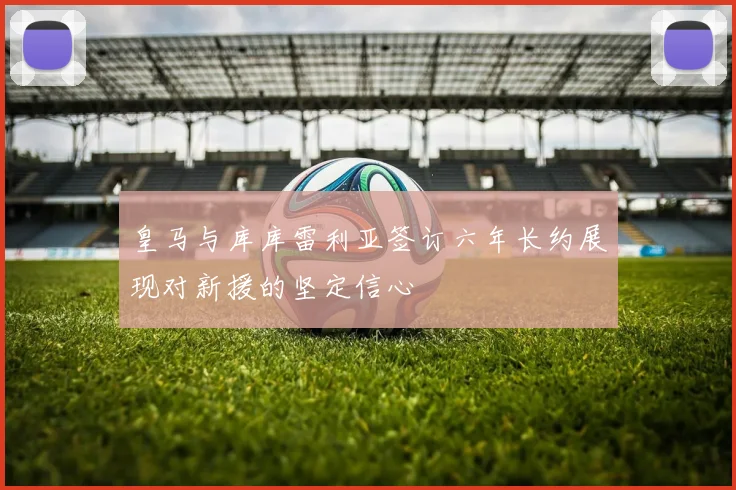 皇马与库库雷利亚签订六年长约展现对新援的坚定信心