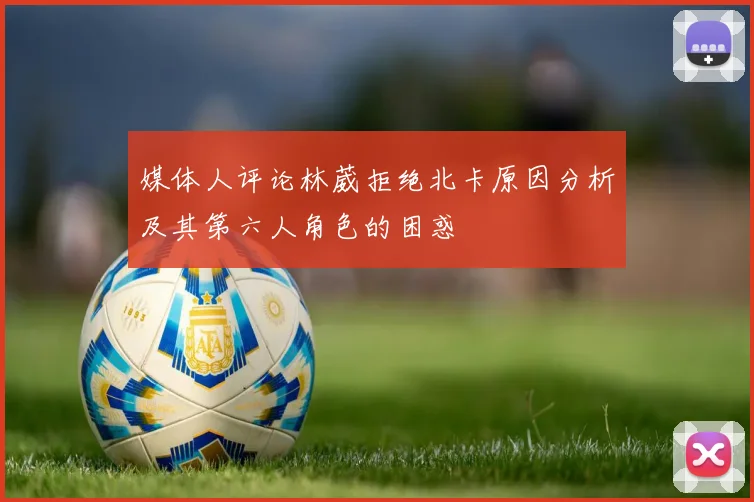 媒体人评论林葳拒绝北卡原因分析及其第六人角色的困惑