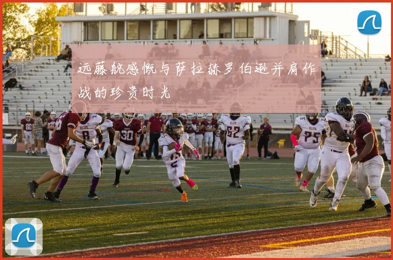 远藤航感慨与萨拉赫罗伯逊并肩作战的珍贵时光