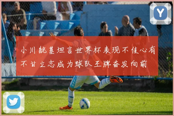 小川航基坦言世界杯表现不佳心有不甘立志成为球队王牌奋发向前
