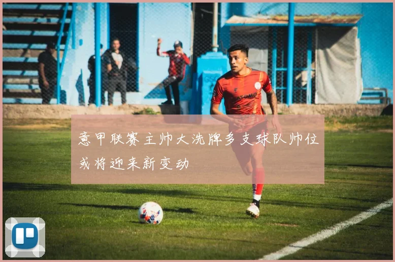 意甲联赛主帅大洗牌多支球队帅位或将迎来新变动