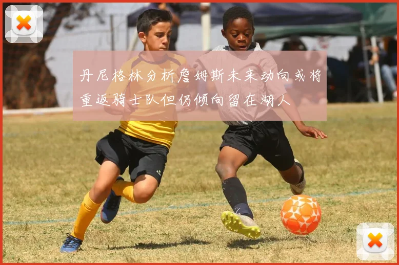 丹尼格林分析詹姆斯未来动向或将重返骑士队但仍倾向留在湖人