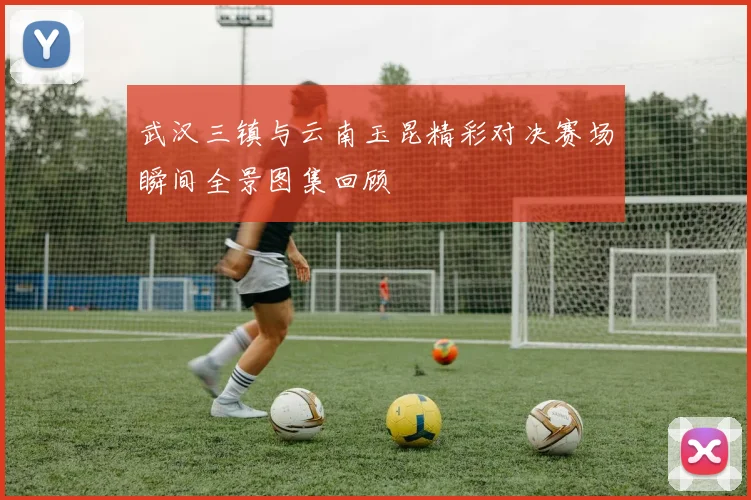武汉三镇与云南玉昆精彩对决赛场瞬间全景图集回顾