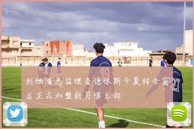 利物浦总监理查德休斯今夏转会窗后正式加盟新月俱乐部