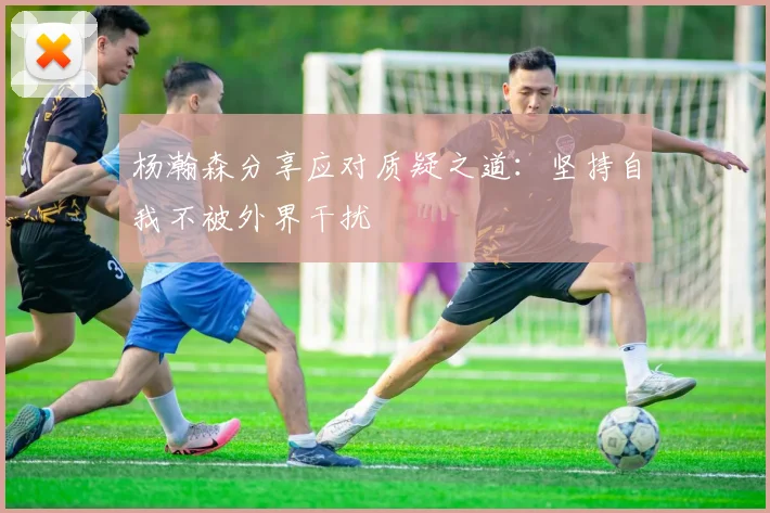 杨瀚森分享应对质疑之道：坚持自我不被外界干扰