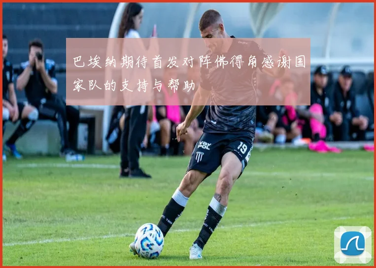 巴埃纳期待首发对阵佛得角感谢国家队的支持与帮助