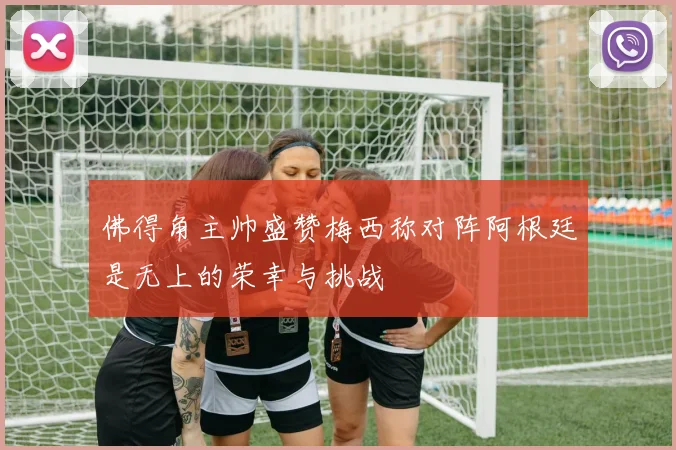 佛得角主帅盛赞梅西称对阵阿根廷是无上的荣幸与挑战