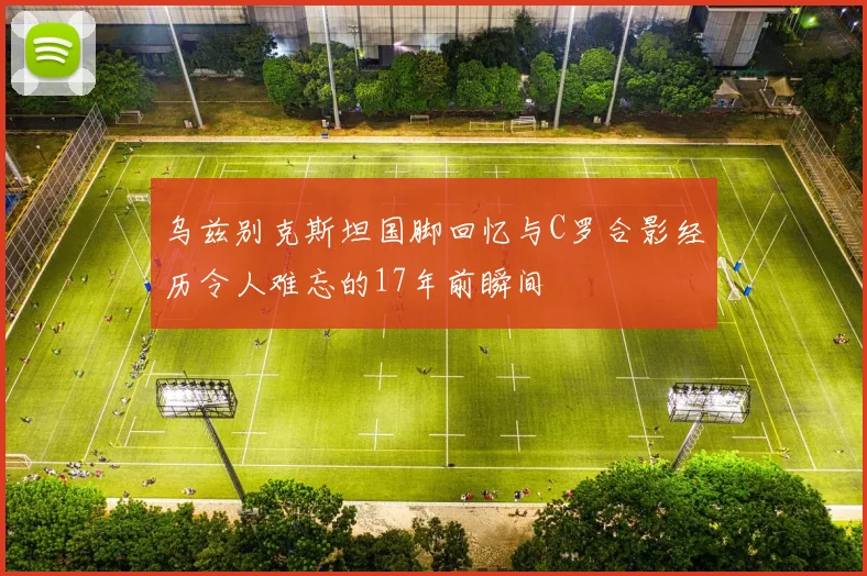 乌兹别克斯坦国脚回忆与C罗合影经历令人难忘的17年前瞬间