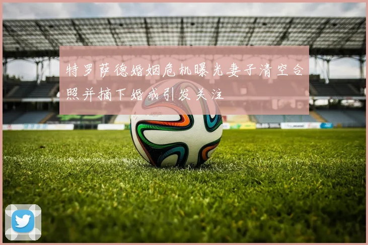 特罗萨德婚姻危机曝光妻子清空合照并摘下婚戒引发关注