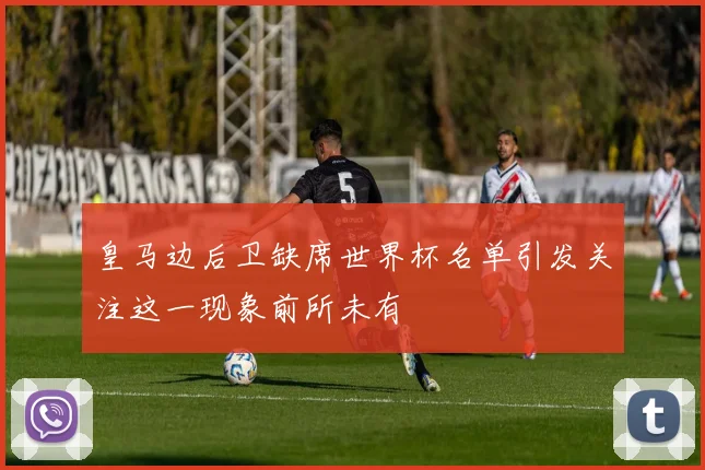皇马边后卫缺席世界杯名单引发关注这一现象前所未有