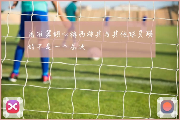 高准翼倾心梅西称其与其他球员踢的不是一个层次