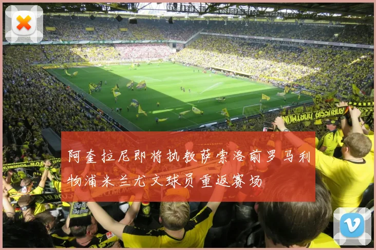 阿奎拉尼即将执教萨索洛前罗马利物浦米兰尤文球员重返赛场