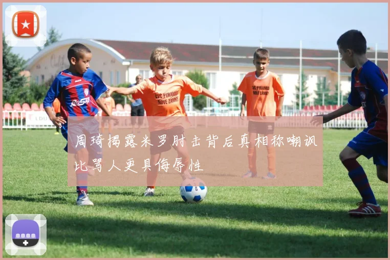 周琦揭露米罗肘击背后真相称嘲讽比骂人更具侮辱性