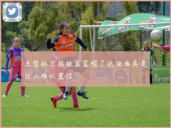 王哲林空接被篮筐帽了这场面真是让人难以置信